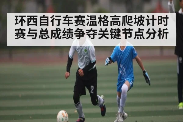 环西自行车赛温格高爬坡计时赛与总成绩争夺关键节点分析