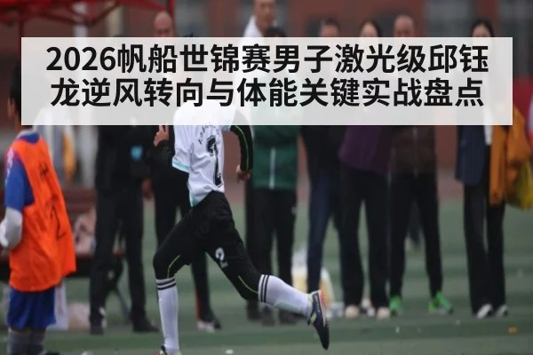 2026帆船世锦赛男子激光级邱钰龙逆风转向与体能关键实战盘点