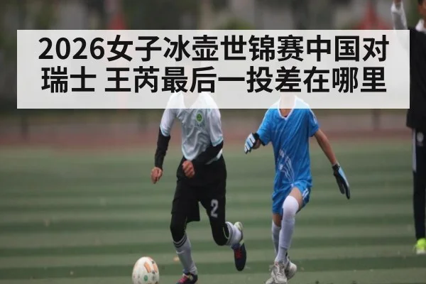 2026女子冰壶世锦赛中国对瑞士 王芮最后一投差在哪里